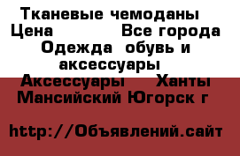 Тканевые чемоданы › Цена ­ 4 500 - Все города Одежда, обувь и аксессуары » Аксессуары   . Ханты-Мансийский,Югорск г.